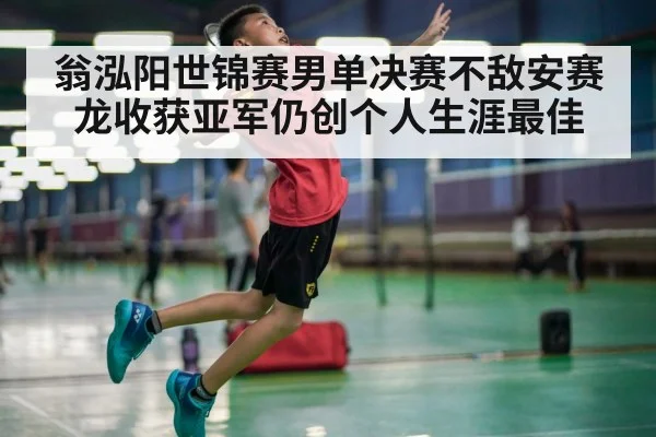 翁泓阳世锦赛男单决赛不敌安赛龙收获亚军仍创个人生涯最佳
